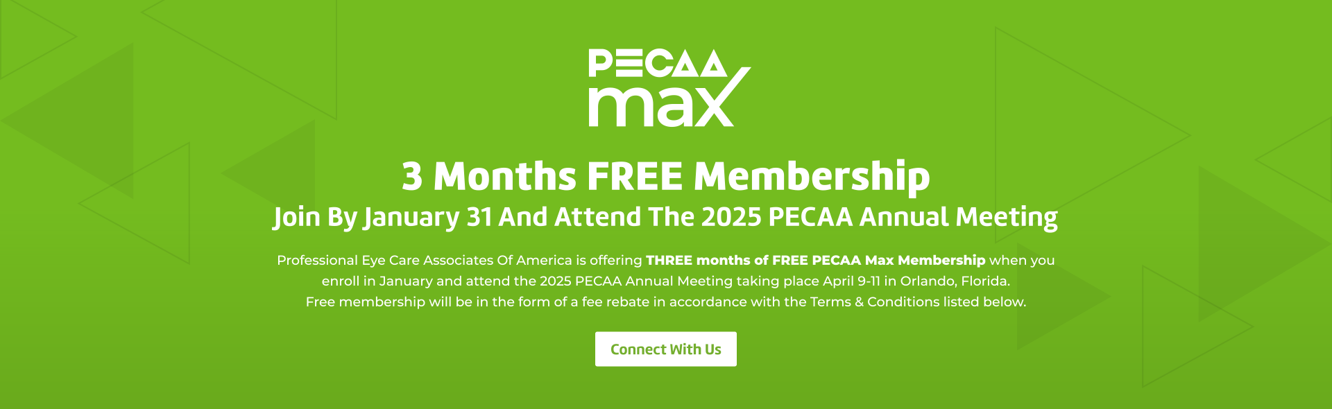 Hero Image with text that reads: “PECAA Max. 3 Months FREE Membership. Join By January 31 And Attend The 2025 PECAA Annual Meeting. Professional Eye Care Associates Of America is offering THREE months of FREE PECAA Max Membership when you  enroll in January and attend the 2025 PECAA Annual Meeting taking place April 9-11 in Orlando, Florida.  Free membership will be in the form of a fee rebate in accordance with the Terms & Conditions listed below. Connect With Us”